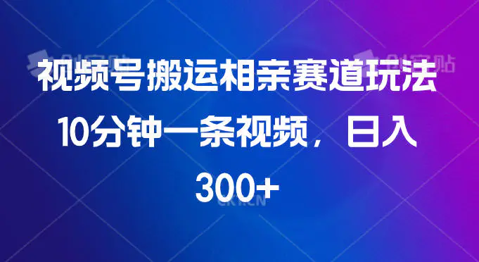 视频号搬运相亲赛道玩法，10分钟一条视频，日入300+-轻副业